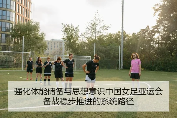 强化体能储备与思想意识中国女足亚运会备战稳步推进的系统路径
