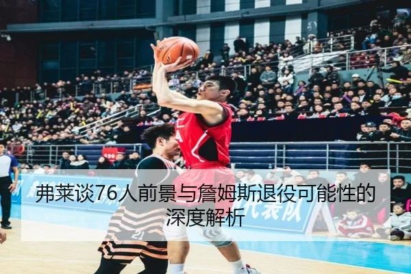弗莱谈76人前景与詹姆斯退役可能性的深度解析